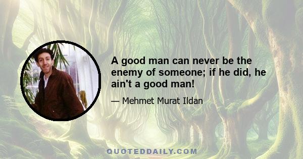 A good man can never be the enemy of someone; if he did, he ain't a good man!