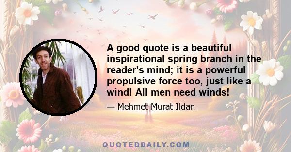 A good quote is a beautiful inspirational spring branch in the reader's mind; it is a powerful propulsive force too, just like a wind! All men need winds!