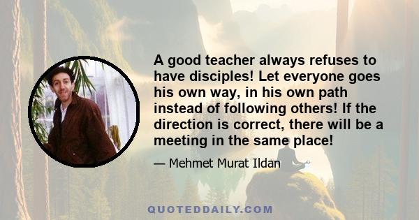 A good teacher always refuses to have disciples! Let everyone goes his own way, in his own path instead of following others! If the direction is correct, there will be a meeting in the same place!