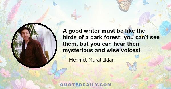 A good writer must be like the birds of a dark forest; you can't see them, but you can hear their mysterious and wise voices!