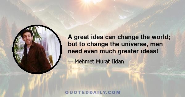 A great idea can change the world; but to change the universe, men need even much greater ideas!