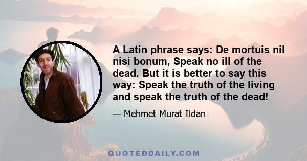 A Latin phrase says: De mortuis nil nisi bonum, Speak no ill of the dead. But it is better to say this way: Speak the truth of the living and speak the truth of the dead!