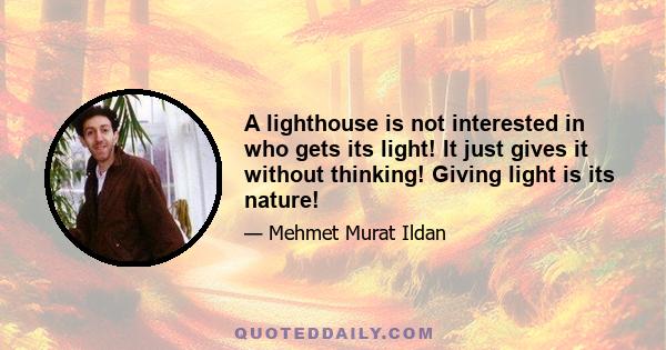 A lighthouse is not interested in who gets its light! It just gives it without thinking! Giving light is its nature!