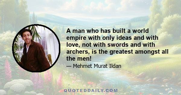 A man who has built a world empire with only ideas and with love, not with swords and with archers, is the greatest amongst all the men!