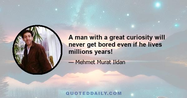 A man with a great curiosity will never get bored even if he lives millions years!