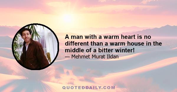 A man with a warm heart is no different than a warm house in the middle of a bitter winter!