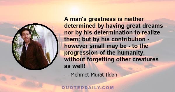 A man's greatness is neither determined by having great dreams nor by his determination to realize them; but by his contribution - however small may be - to the progression of the humanity, without forgetting other