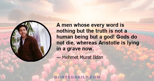 A men whose every word is nothing but the truth is not a human being but a god! Gods do not die, whereas Aristotle is lying in a grave now.