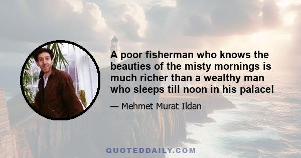 A poor fisherman who knows the beauties of the misty mornings is much richer than a wealthy man who sleeps till noon in his palace!