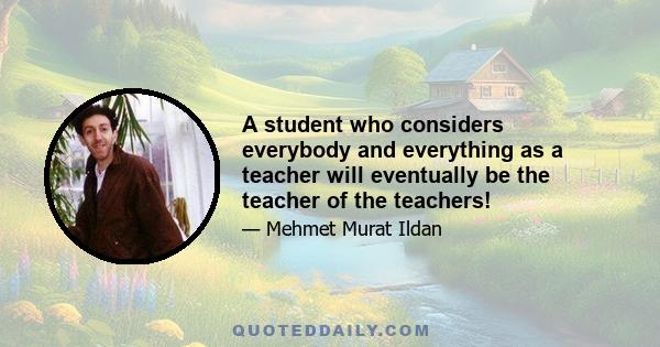 A student who considers everybody and everything as a teacher will eventually be the teacher of the teachers!