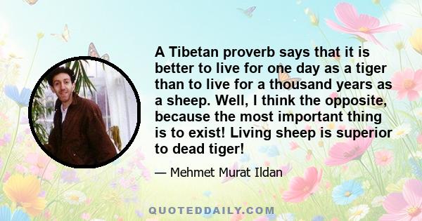 A Tibetan proverb says that it is better to live for one day as a tiger than to live for a thousand years as a sheep. Well, I think the opposite, because the most important thing is to exist! Living sheep is superior to 