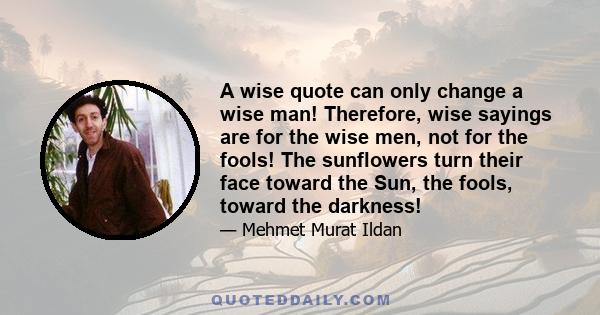 A wise quote can only change a wise man! Therefore, wise sayings are for the wise men, not for the fools! The sunflowers turn their face toward the Sun, the fools, toward the darkness!