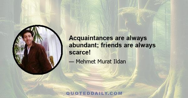 Acquaintances are always abundant; friends are always scarce!