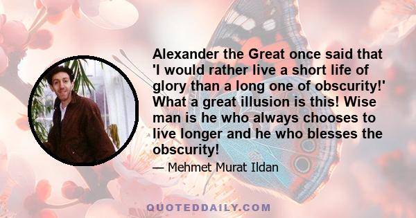 Alexander the Great once said that 'I would rather live a short life of glory than a long one of obscurity!' What a great illusion is this! Wise man is he who always chooses to live longer and he who blesses the