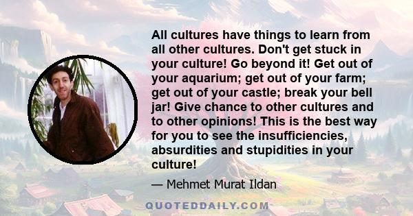 All cultures have things to learn from all other cultures. Don't get stuck in your culture! Go beyond it! Get out of your aquarium; get out of your farm; get out of your castle; break your bell jar! Give chance to other 