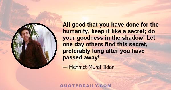 All good that you have done for the humanity, keep it like a secret; do your goodness in the shadow! Let one day others find this secret, preferably long after you have passed away!