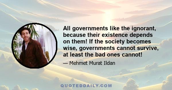 All governments like the ignorant, because their existence depends on them! If the society becomes wise, governments cannot survive, at least the bad ones cannot!