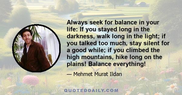 Always seek for balance in your life: If you stayed long in the darkness, walk long in the light; if you talked too much, stay silent for a good while; if you climbed the high mountains, hike long on the plains! Balance 