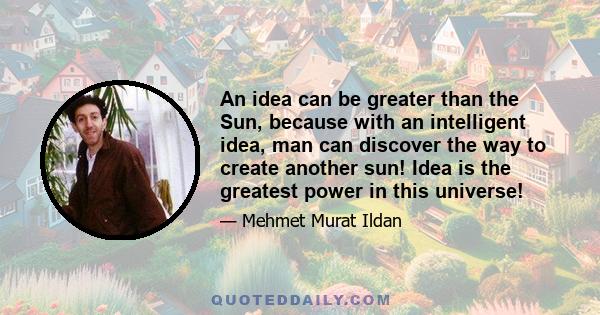 An idea can be greater than the Sun, because with an intelligent idea, man can discover the way to create another sun! Idea is the greatest power in this universe!