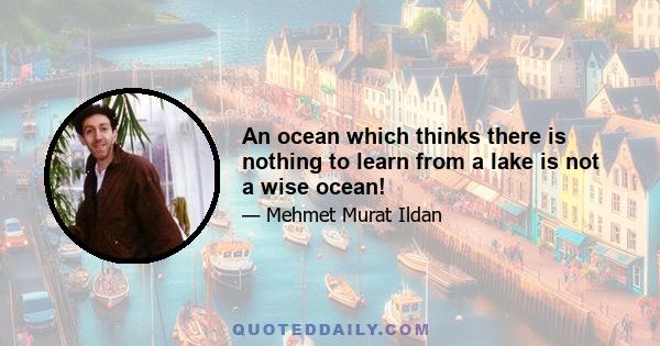 An ocean which thinks there is nothing to learn from a lake is not a wise ocean!