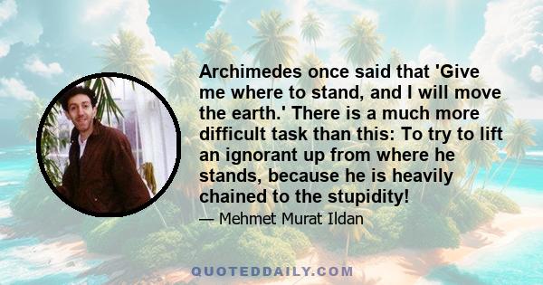 Archimedes once said that 'Give me where to stand, and I will move the earth.' There is a much more difficult task than this: To try to lift an ignorant up from where he stands, because he is heavily chained to the