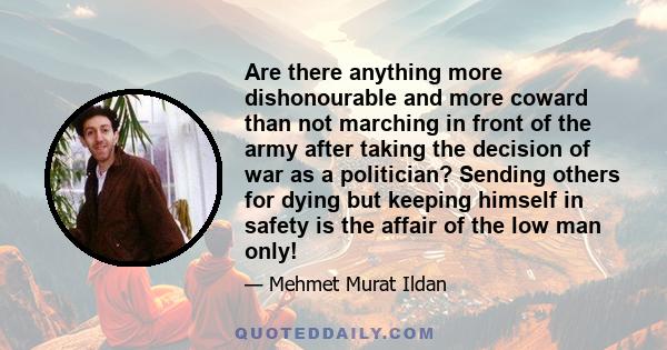 Are there anything more dishonourable and more coward than not marching in front of the army after taking the decision of war as a politician? Sending others for dying but keeping himself in safety is the affair of the