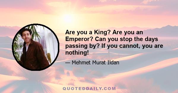 Are you a King? Are you an Emperor? Can you stop the days passing by? If you cannot, you are nothing!