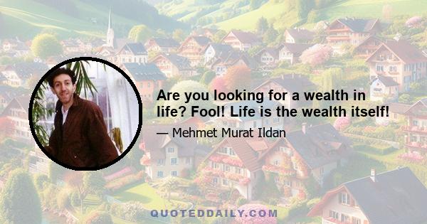 Are you looking for a wealth in life? Fool! Life is the wealth itself!