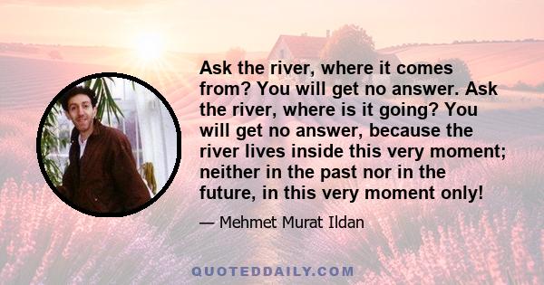 Ask the river, where it comes from? You will get no answer. Ask the river, where is it going? You will get no answer, because the river lives inside this very moment; neither in the past nor in the future, in this very