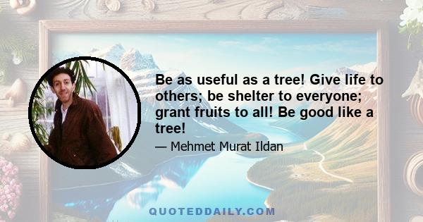 Be as useful as a tree! Give life to others; be shelter to everyone; grant fruits to all! Be good like a tree!