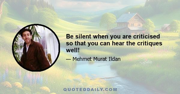 Be silent when you are criticised so that you can hear the critiques well!