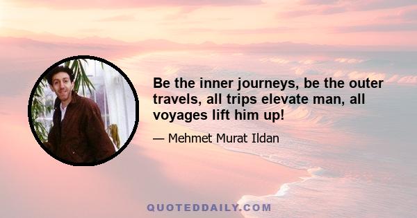 Be the inner journeys, be the outer travels, all trips elevate man, all voyages lift him up!