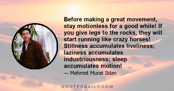 Before making a great movement, stay motionless for a good while! If you give legs to the rocks, they will start running like crazy horses! Stillness accumulates liveliness; laziness accumulates industriousness; sleep