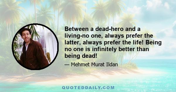 Between a dead-hero and a living-no one, always prefer the latter, always prefer the life! Being no one is infinitely better than being dead!