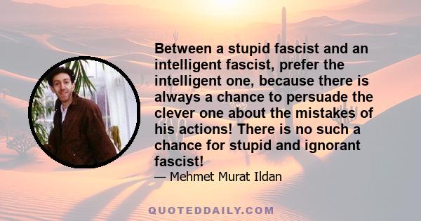 Between a stupid fascist and an intelligent fascist, prefer the intelligent one, because there is always a chance to persuade the clever one about the mistakes of his actions! There is no such a chance for stupid and