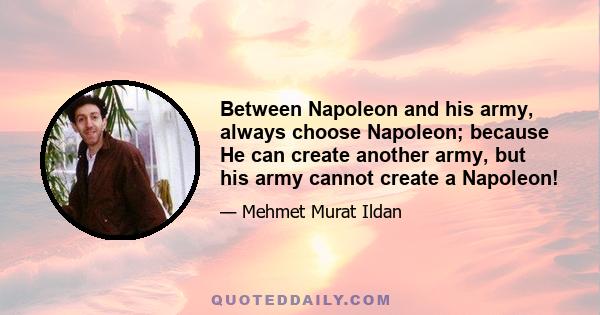 Between Napoleon and his army, always choose Napoleon; because He can create another army, but his army cannot create a Napoleon!