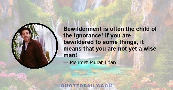 Bewilderment is often the child of the ignorance! If you are bewildered to some things, it means that you are not yet a wise man!