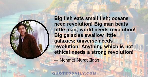 Big fish eats small fish; oceans need revolution! Big man beats little man; world needs revolution! Big galaxies swallow little galaxies; universe needs revolution! Anything which is not ethical needs a strong