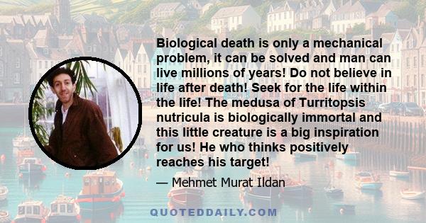 Biological death is only a mechanical problem, it can be solved and man can live millions of years! Do not believe in life after death! Seek for the life within the life! The medusa of Turritopsis nutricula is