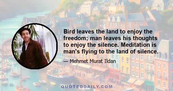 Bird leaves the land to enjoy the freedom; man leaves his thoughts to enjoy the silence. Meditation is man's flying to the land of silence.