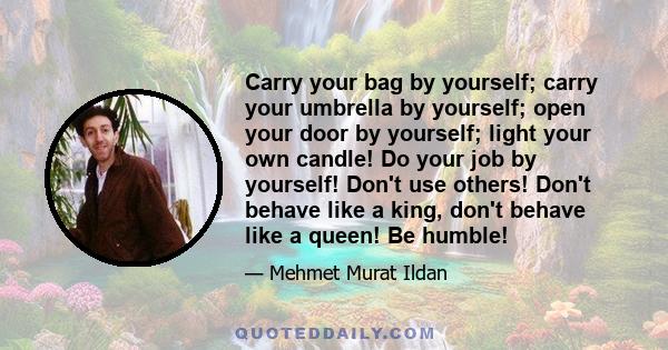 Carry your bag by yourself; carry your umbrella by yourself; open your door by yourself; light your own candle! Do your job by yourself! Don't use others! Don't behave like a king, don't behave like a queen! Be humble!