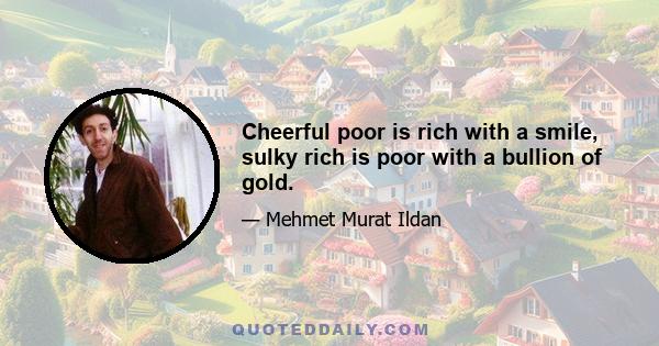 Cheerful poor is rich with a smile, sulky rich is poor with a bullion of gold.