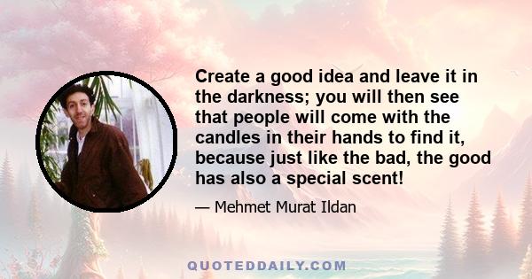 Create a good idea and leave it in the darkness; you will then see that people will come with the candles in their hands to find it, because just like the bad, the good has also a special scent!