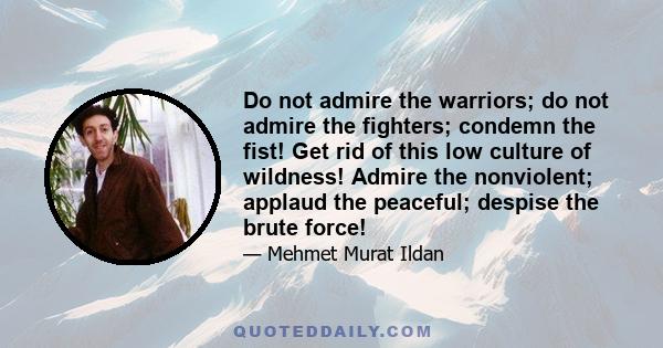 Do not admire the warriors; do not admire the fighters; condemn the fist! Get rid of this low culture of wildness! Admire the nonviolent; applaud the peaceful; despise the brute force!