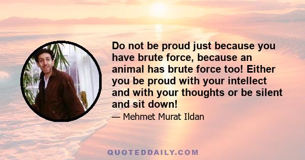 Do not be proud just because you have brute force, because an animal has brute force too! Either you be proud with your intellect and with your thoughts or be silent and sit down!