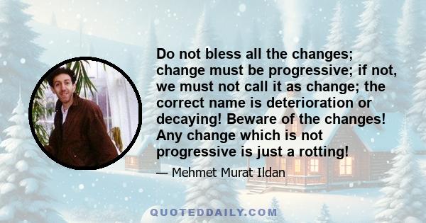 Do not bless all the changes; change must be progressive; if not, we must not call it as change; the correct name is deterioration or decaying! Beware of the changes! Any change which is not progressive is just a