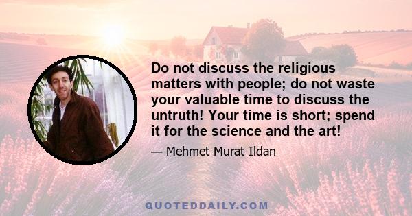 Do not discuss the religious matters with people; do not waste your valuable time to discuss the untruth! Your time is short; spend it for the science and the art!