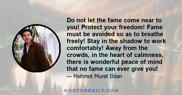 Do not let the fame come near to you! Protect your freedom! Fame must be avoided so as to breathe freely! Stay in the shadow to work comfortably! Away from the crowds, in the heart of calmness, there is wonderful peace