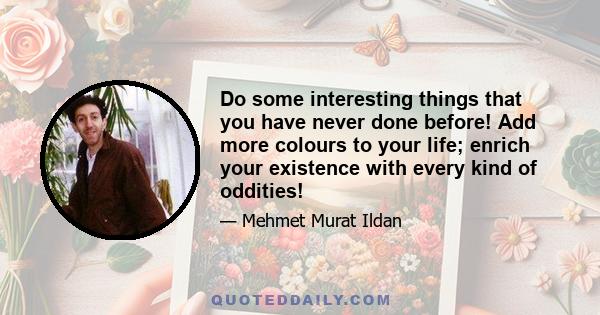 Do some interesting things that you have never done before! Add more colours to your life; enrich your existence with every kind of oddities!