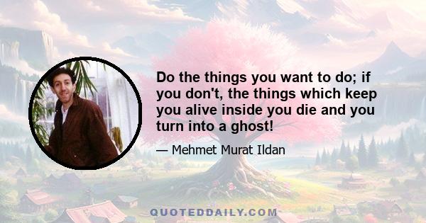 Do the things you want to do; if you don't, the things which keep you alive inside you die and you turn into a ghost!